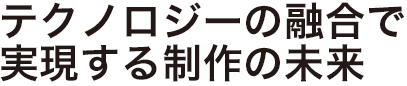 テクノロジーの融合で実現する制作の未来